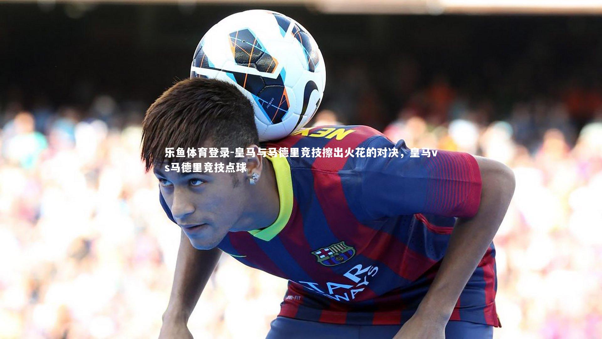 乐鱼体育登录-皇马与马德里竞技擦出火花的对决,皇马vs马德里竞技点球