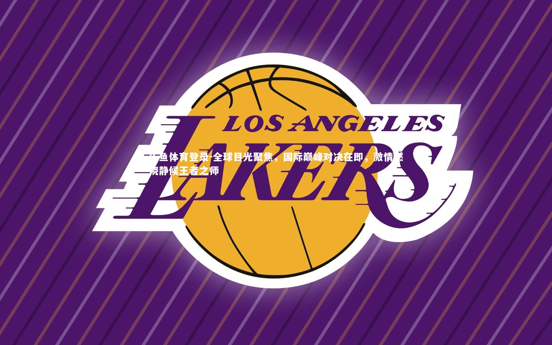 乐鱼体育登录-全球目光聚焦，国际巅峰对决在即，激情燃烧静候王者之师