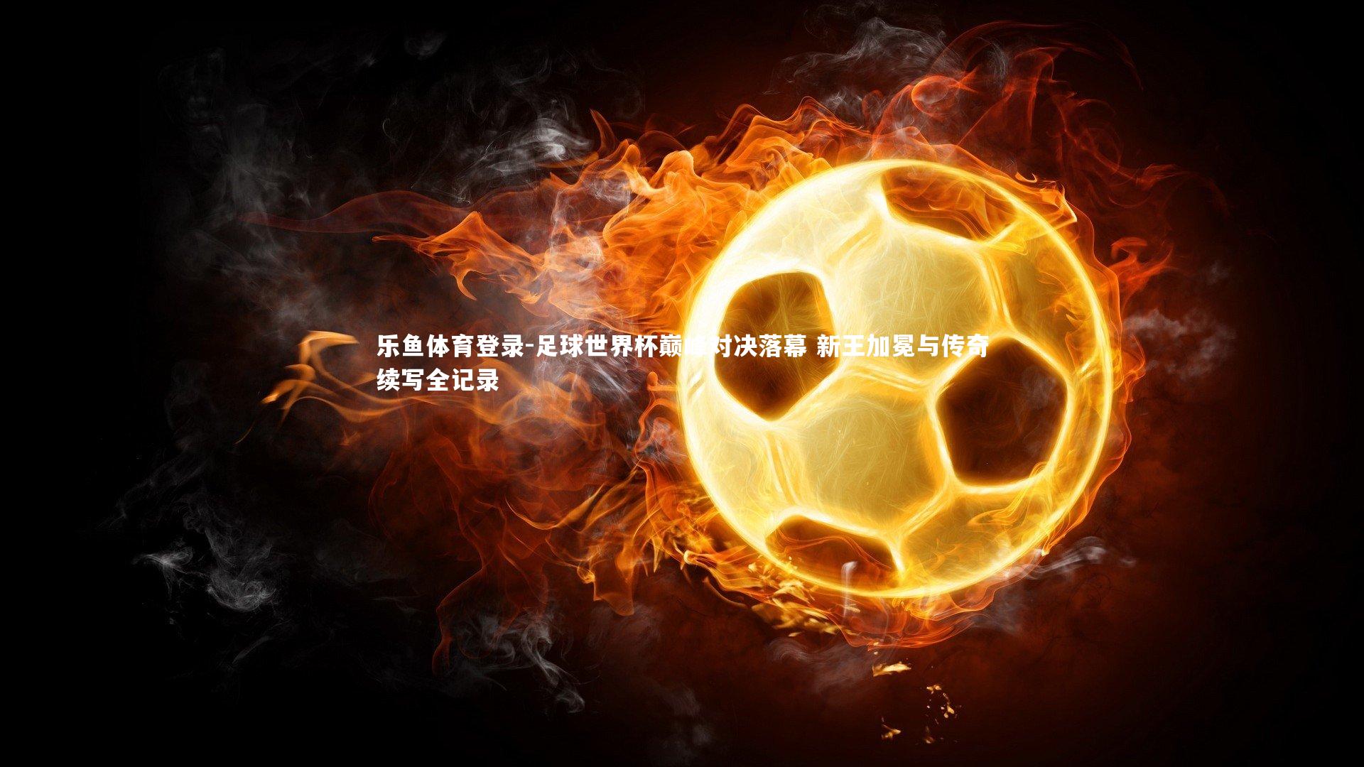 乐鱼体育登录-足球世界杯巅峰对决落幕 新王加冕与传奇续写全记录