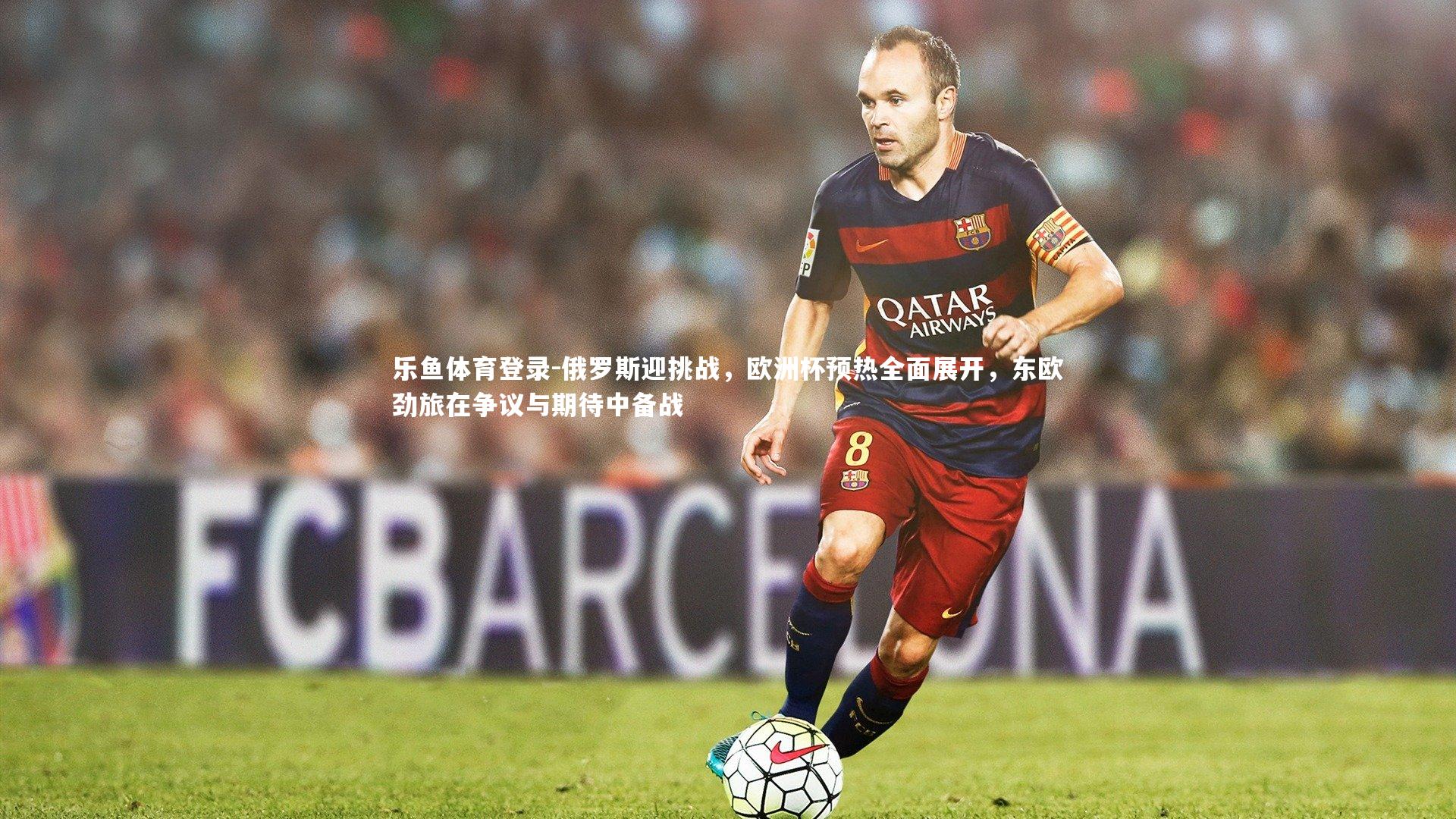 乐鱼体育登录-俄罗斯迎挑战，欧洲杯预热全面展开，东欧劲旅在争议与期待中备战