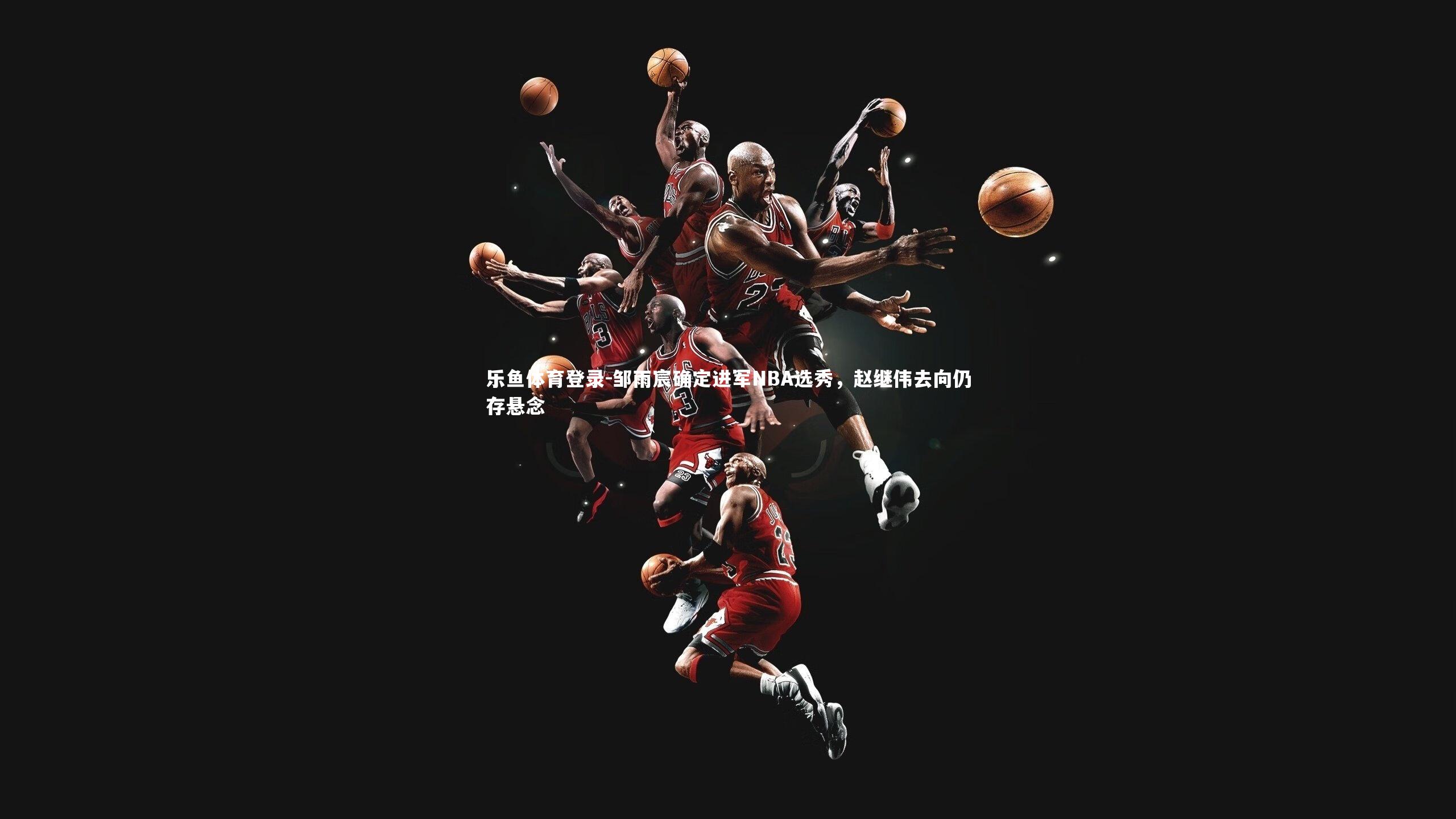 邹雨宸确定进军NBA选秀,赵继伟去向仍存悬念