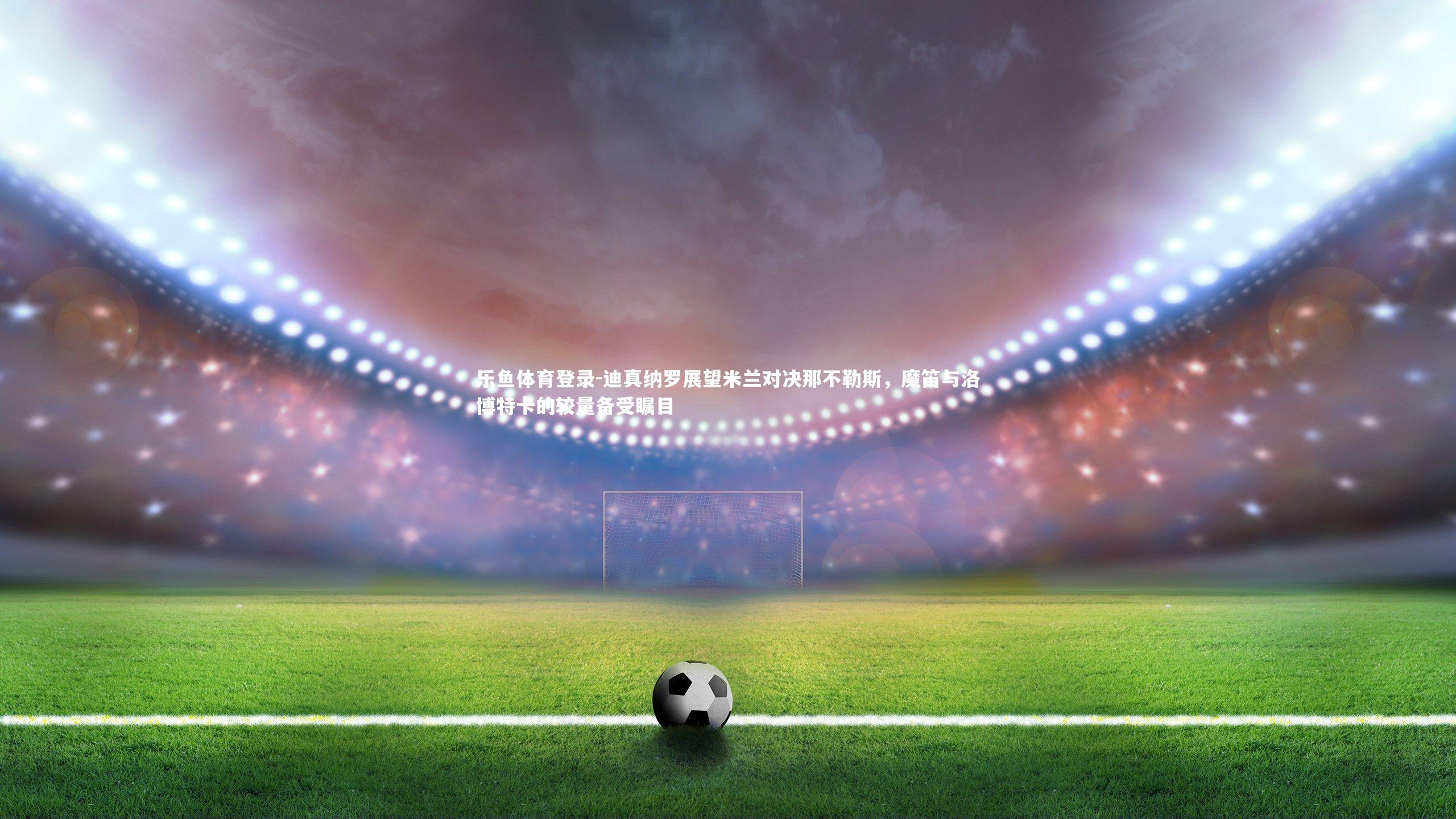 迪真纳罗展望米兰对决那不勒斯，魔笛与洛博特卡的较量备受瞩目