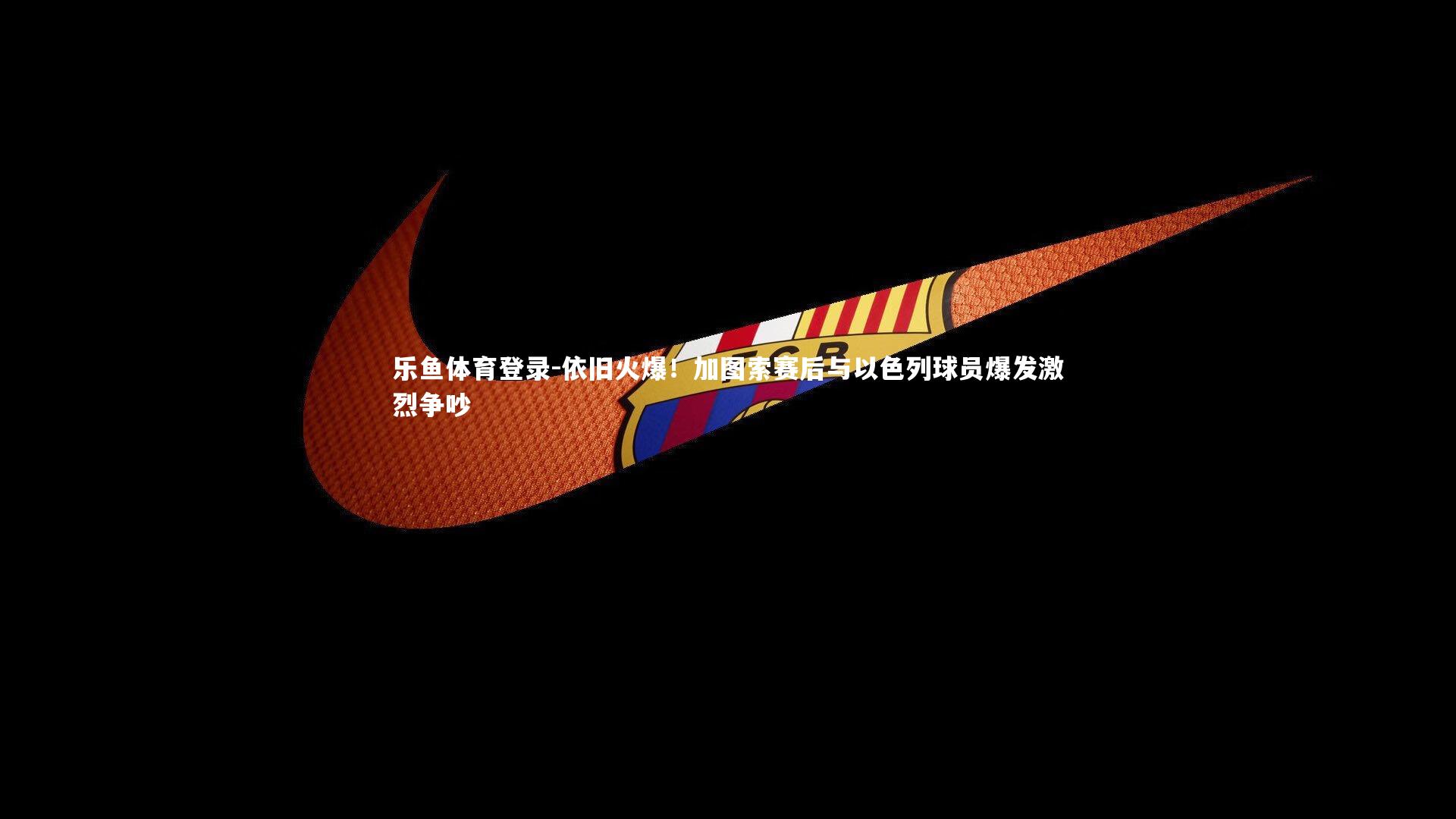 乐鱼体育登录-依旧火爆！加图索赛后与以色列球员爆发激烈争吵